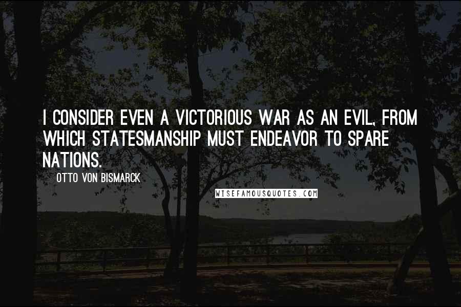 Otto Von Bismarck Quotes: I consider even a victorious war as an evil, from which statesmanship must endeavor to spare nations.