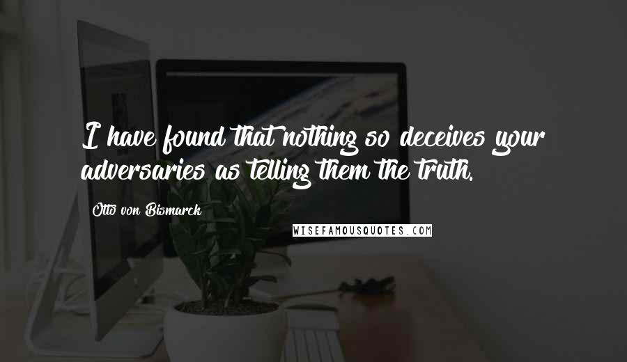 Otto Von Bismarck Quotes: I have found that nothing so deceives your adversaries as telling them the truth.