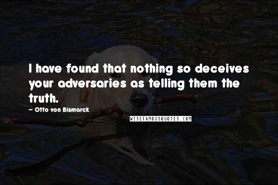 Otto Von Bismarck Quotes: I have found that nothing so deceives your adversaries as telling them the truth.