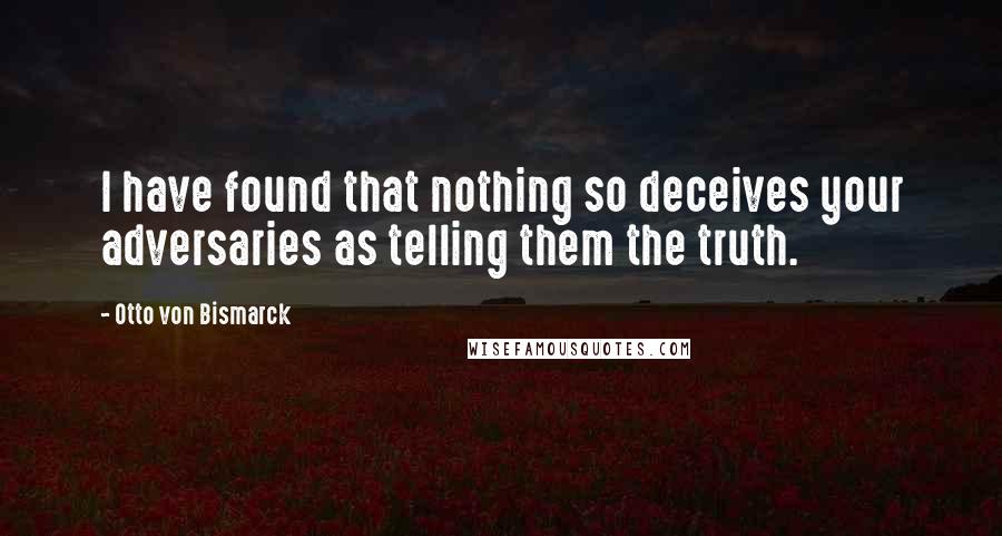 Otto Von Bismarck Quotes: I have found that nothing so deceives your adversaries as telling them the truth.