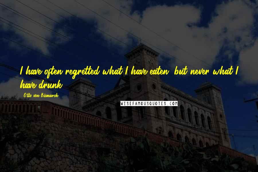 Otto Von Bismarck Quotes: I have often regretted what I have eaten, but never what I have drunk.