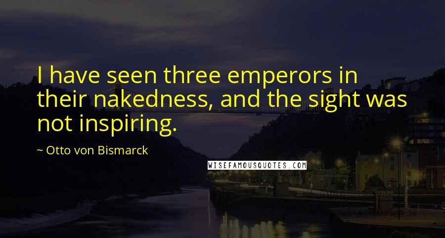 Otto Von Bismarck Quotes: I have seen three emperors in their nakedness, and the sight was not inspiring.