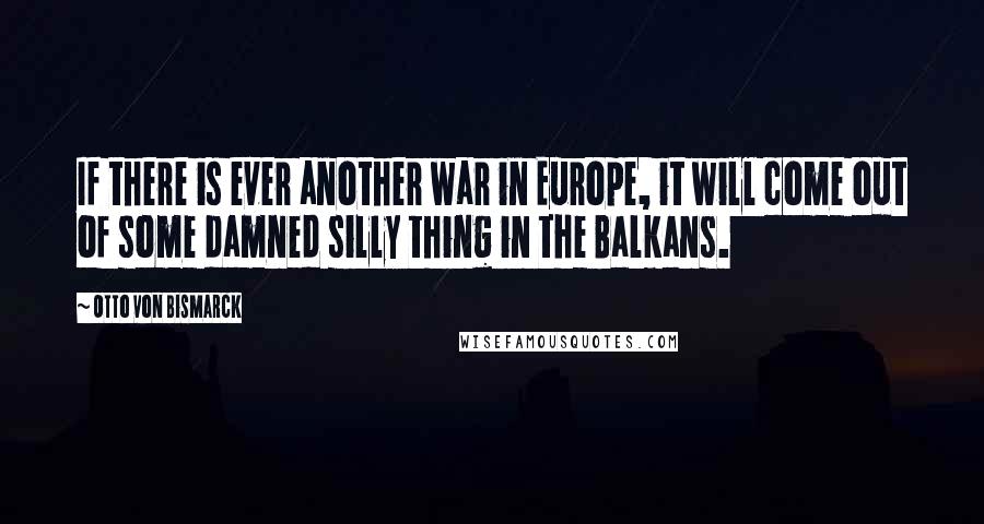 Otto Von Bismarck Quotes: If there is ever another war in Europe, it will come out of some damned silly thing in the Balkans.