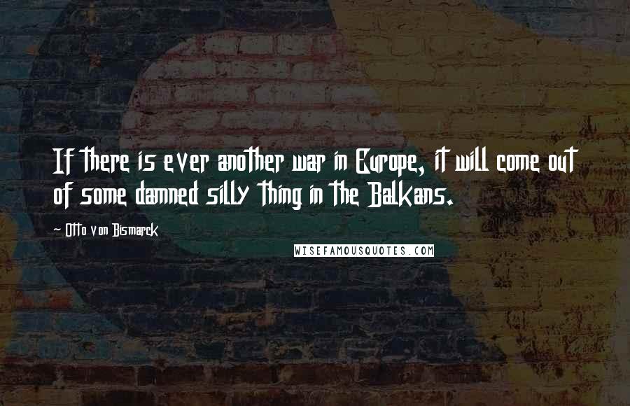 Otto Von Bismarck Quotes: If there is ever another war in Europe, it will come out of some damned silly thing in the Balkans.