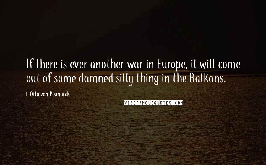 Otto Von Bismarck Quotes: If there is ever another war in Europe, it will come out of some damned silly thing in the Balkans.