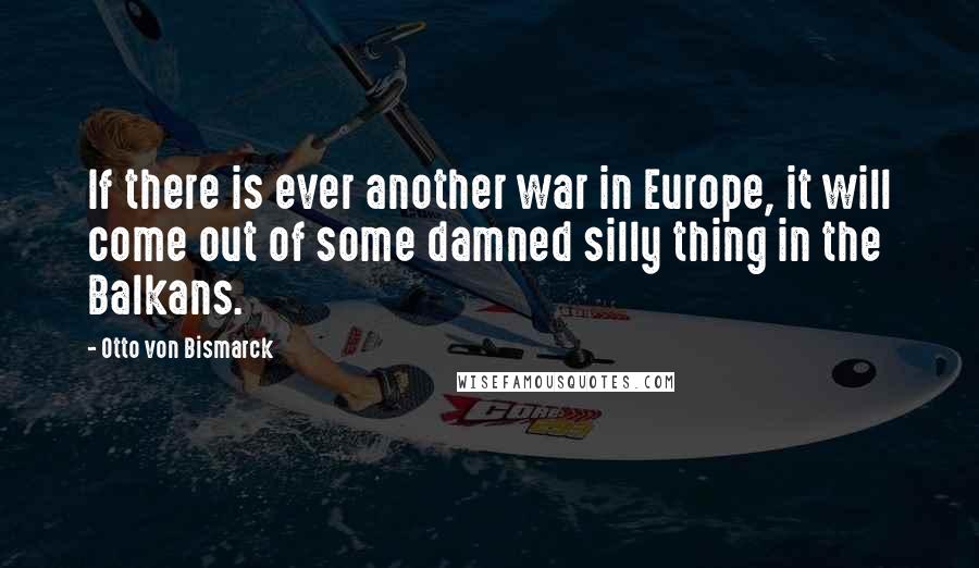 Otto Von Bismarck Quotes: If there is ever another war in Europe, it will come out of some damned silly thing in the Balkans.