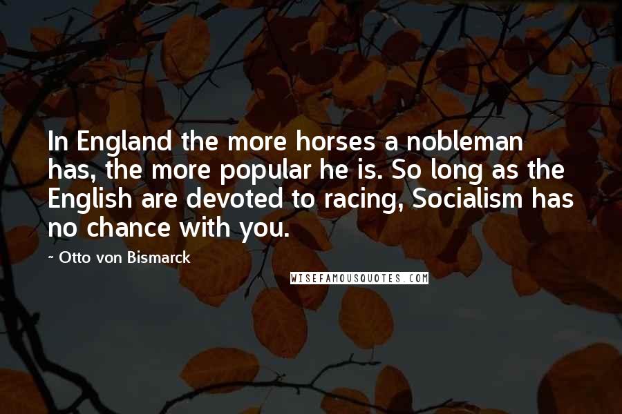 Otto Von Bismarck Quotes: In England the more horses a nobleman has, the more popular he is. So long as the English are devoted to racing, Socialism has no chance with you.