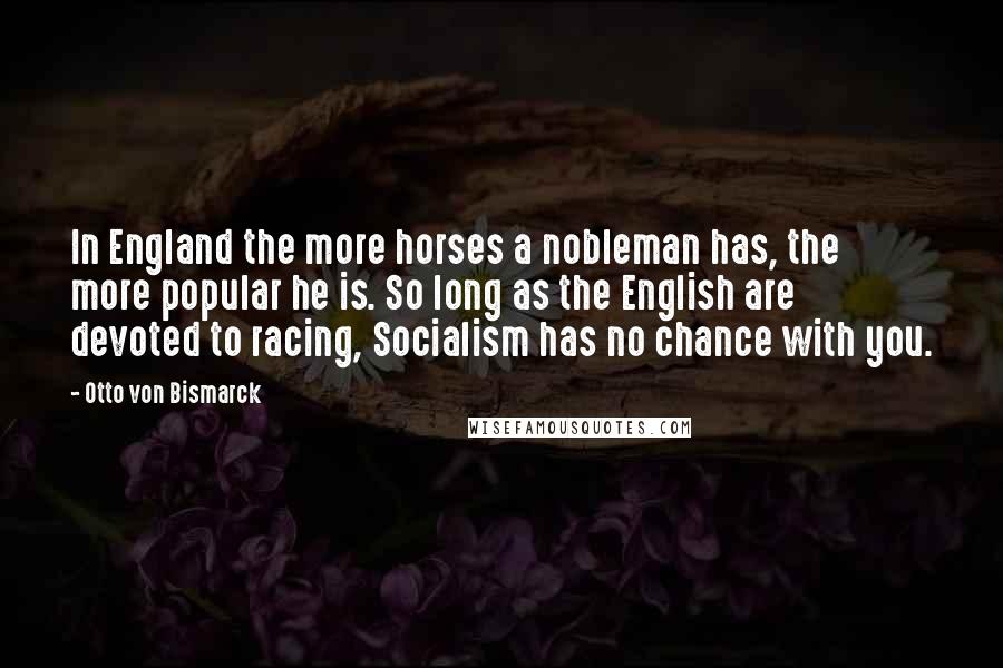 Otto Von Bismarck Quotes: In England the more horses a nobleman has, the more popular he is. So long as the English are devoted to racing, Socialism has no chance with you.