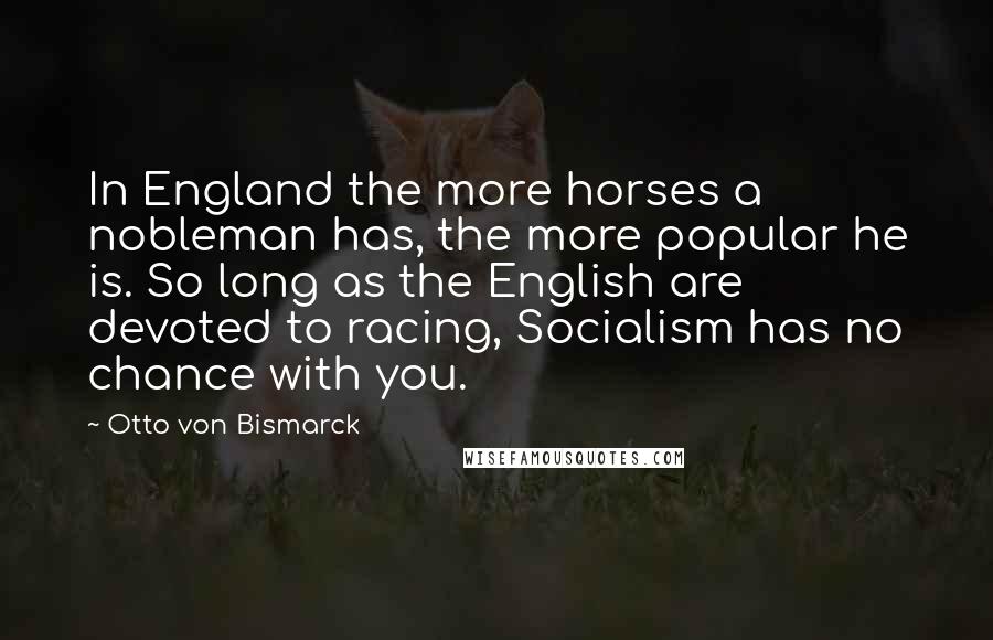 Otto Von Bismarck Quotes: In England the more horses a nobleman has, the more popular he is. So long as the English are devoted to racing, Socialism has no chance with you.