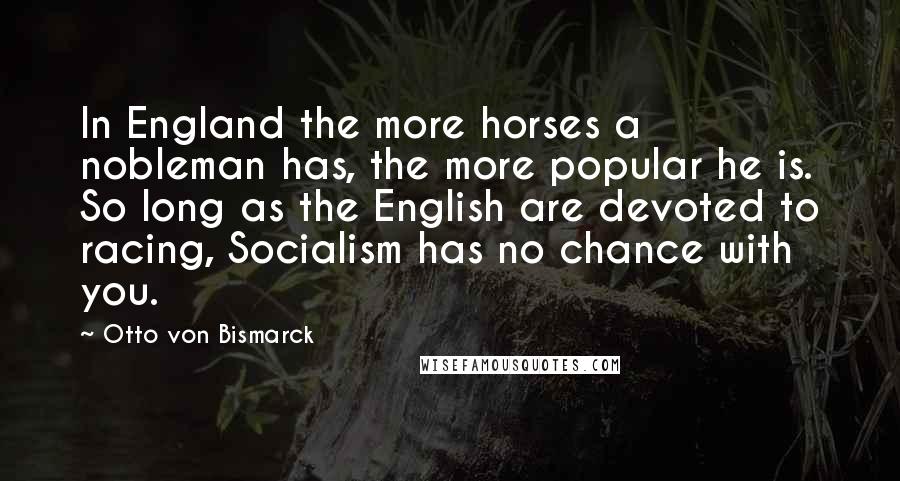 Otto Von Bismarck Quotes: In England the more horses a nobleman has, the more popular he is. So long as the English are devoted to racing, Socialism has no chance with you.