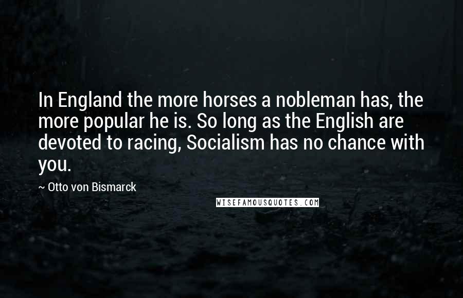 Otto Von Bismarck Quotes: In England the more horses a nobleman has, the more popular he is. So long as the English are devoted to racing, Socialism has no chance with you.