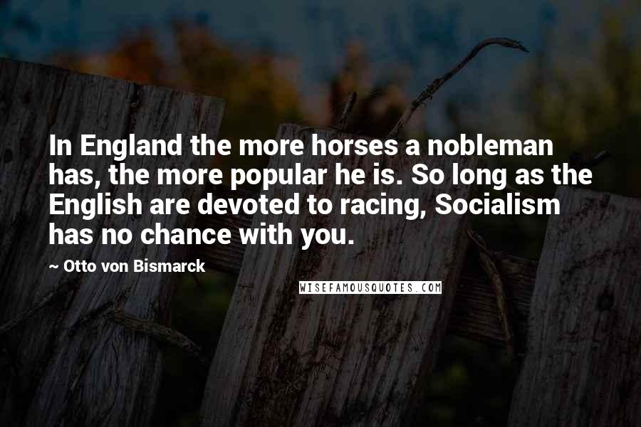 Otto Von Bismarck Quotes: In England the more horses a nobleman has, the more popular he is. So long as the English are devoted to racing, Socialism has no chance with you.