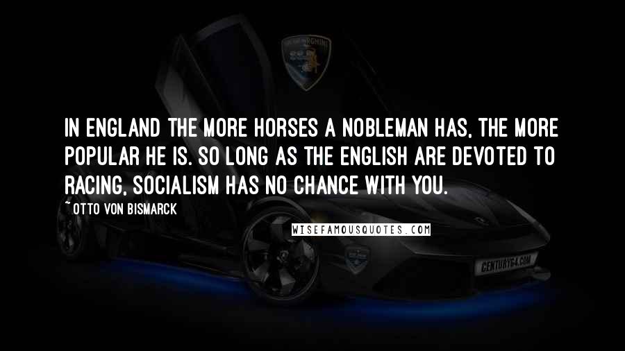 Otto Von Bismarck Quotes: In England the more horses a nobleman has, the more popular he is. So long as the English are devoted to racing, Socialism has no chance with you.