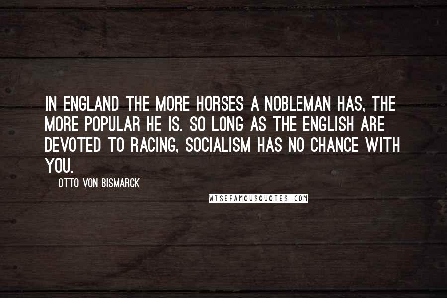 Otto Von Bismarck Quotes: In England the more horses a nobleman has, the more popular he is. So long as the English are devoted to racing, Socialism has no chance with you.