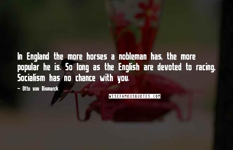 Otto Von Bismarck Quotes: In England the more horses a nobleman has, the more popular he is. So long as the English are devoted to racing, Socialism has no chance with you.