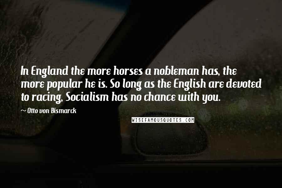 Otto Von Bismarck Quotes: In England the more horses a nobleman has, the more popular he is. So long as the English are devoted to racing, Socialism has no chance with you.