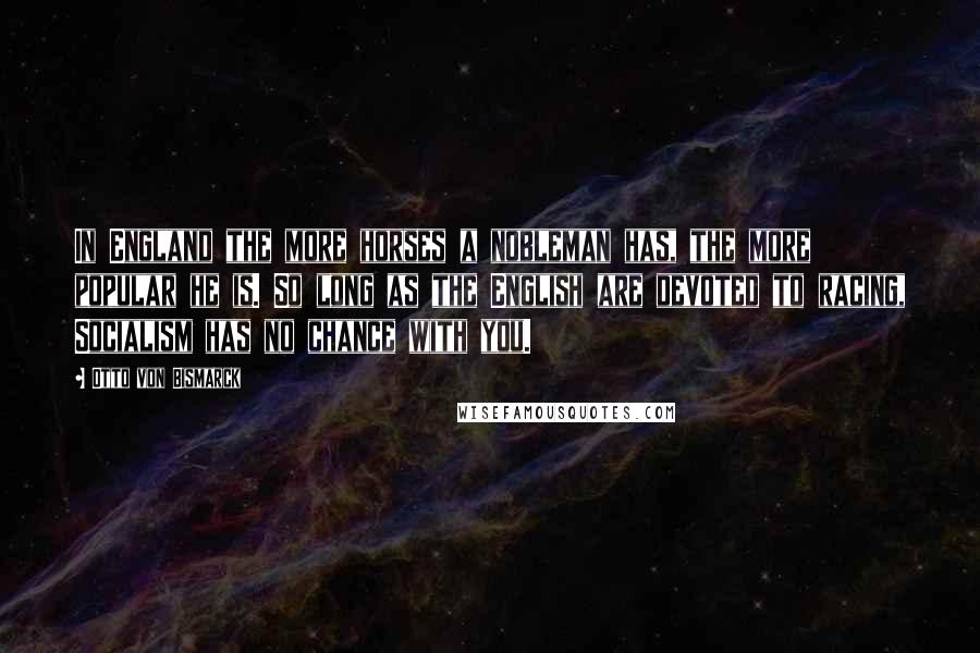 Otto Von Bismarck Quotes: In England the more horses a nobleman has, the more popular he is. So long as the English are devoted to racing, Socialism has no chance with you.