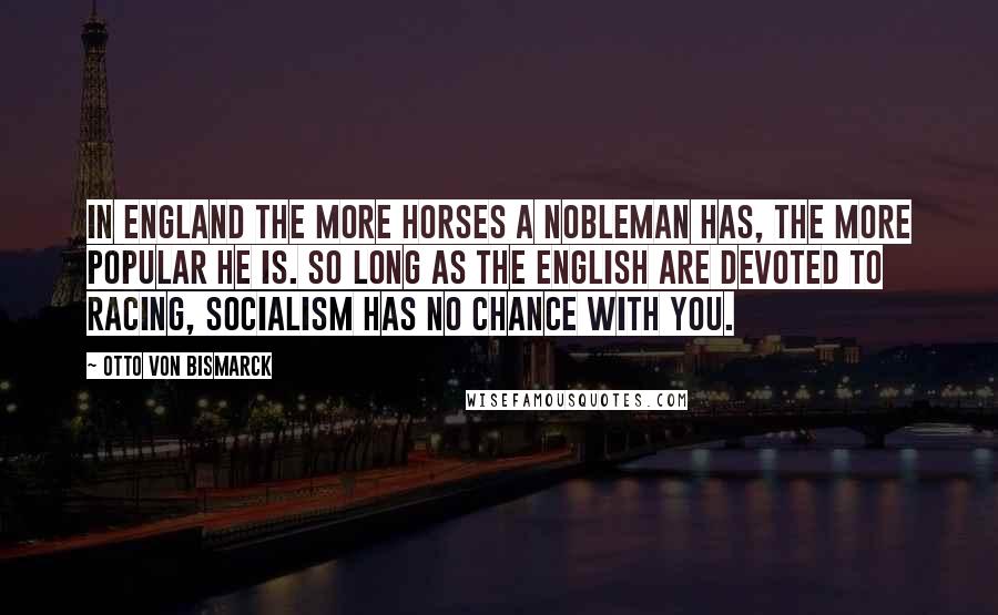 Otto Von Bismarck Quotes: In England the more horses a nobleman has, the more popular he is. So long as the English are devoted to racing, Socialism has no chance with you.