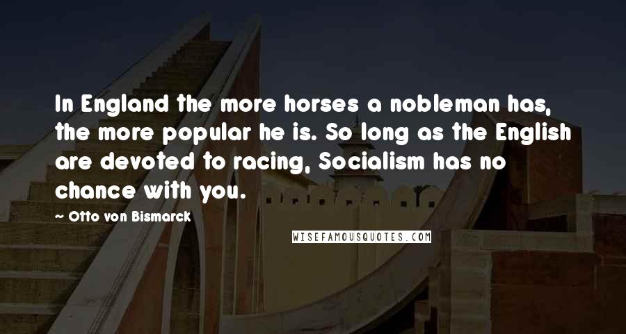 Otto Von Bismarck Quotes: In England the more horses a nobleman has, the more popular he is. So long as the English are devoted to racing, Socialism has no chance with you.