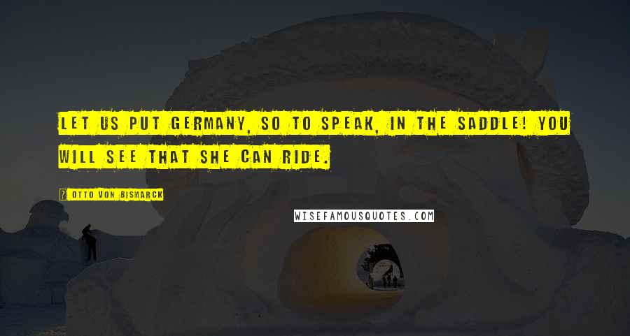 Otto Von Bismarck Quotes: Let us put Germany, so to speak, in the saddle! you will see that she can ride.