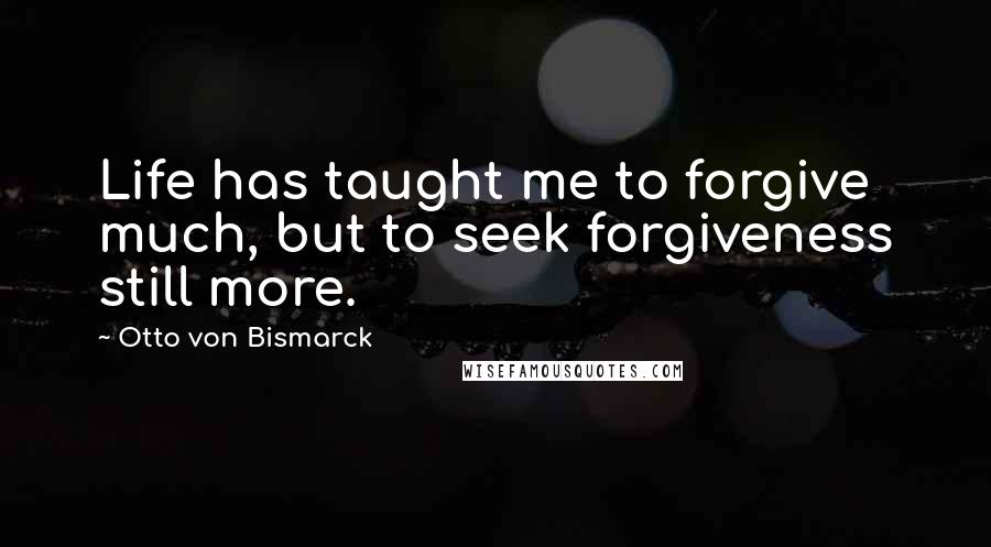 Otto Von Bismarck Quotes: Life has taught me to forgive much, but to seek forgiveness still more.