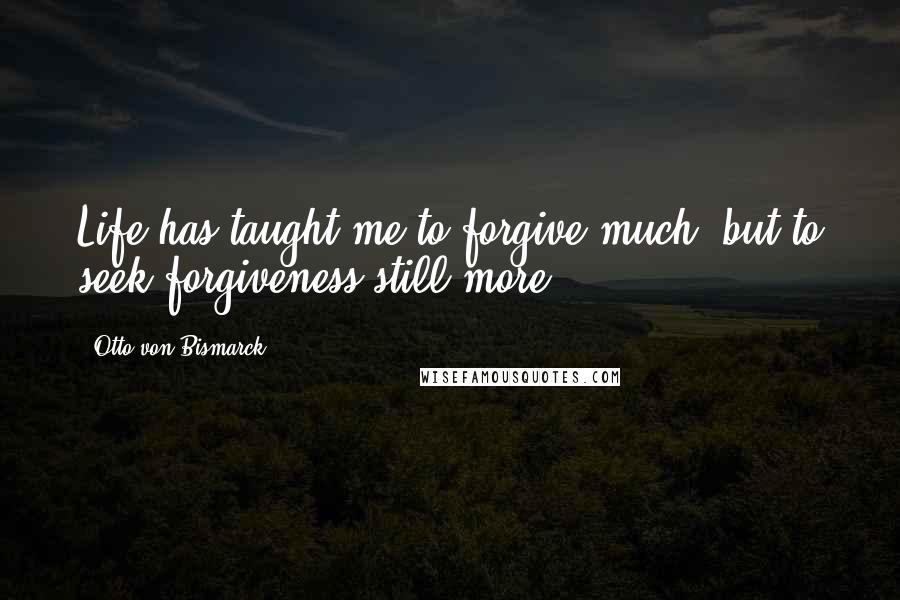 Otto Von Bismarck Quotes: Life has taught me to forgive much, but to seek forgiveness still more.