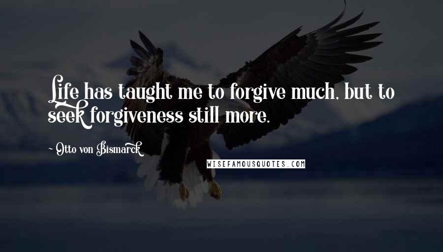 Otto Von Bismarck Quotes: Life has taught me to forgive much, but to seek forgiveness still more.