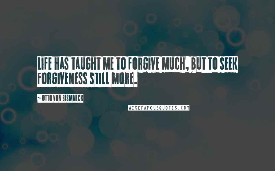 Otto Von Bismarck Quotes: Life has taught me to forgive much, but to seek forgiveness still more.