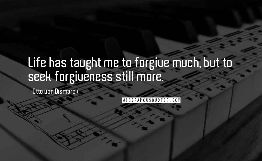 Otto Von Bismarck Quotes: Life has taught me to forgive much, but to seek forgiveness still more.