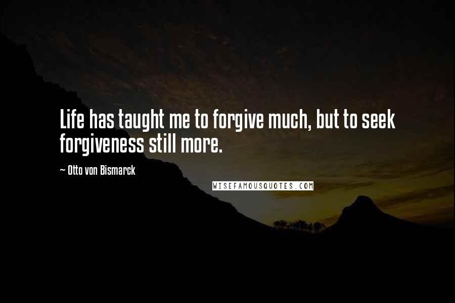 Otto Von Bismarck Quotes: Life has taught me to forgive much, but to seek forgiveness still more.