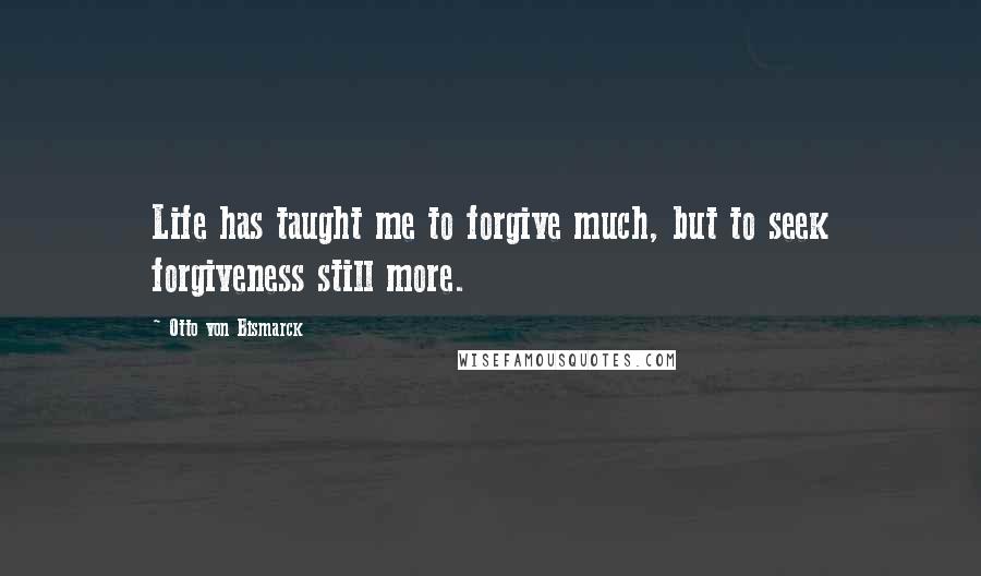 Otto Von Bismarck Quotes: Life has taught me to forgive much, but to seek forgiveness still more.
