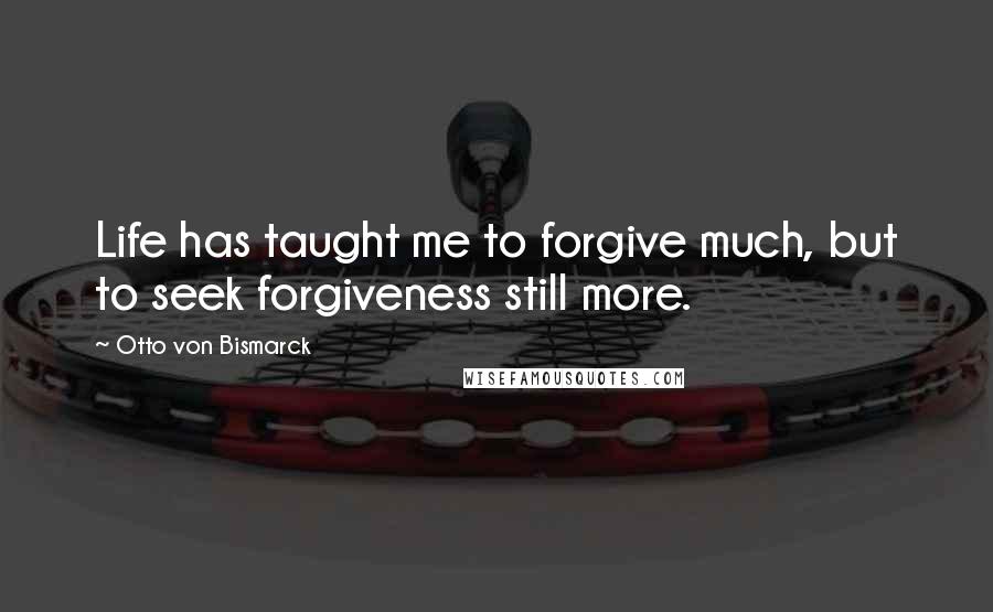 Otto Von Bismarck Quotes: Life has taught me to forgive much, but to seek forgiveness still more.