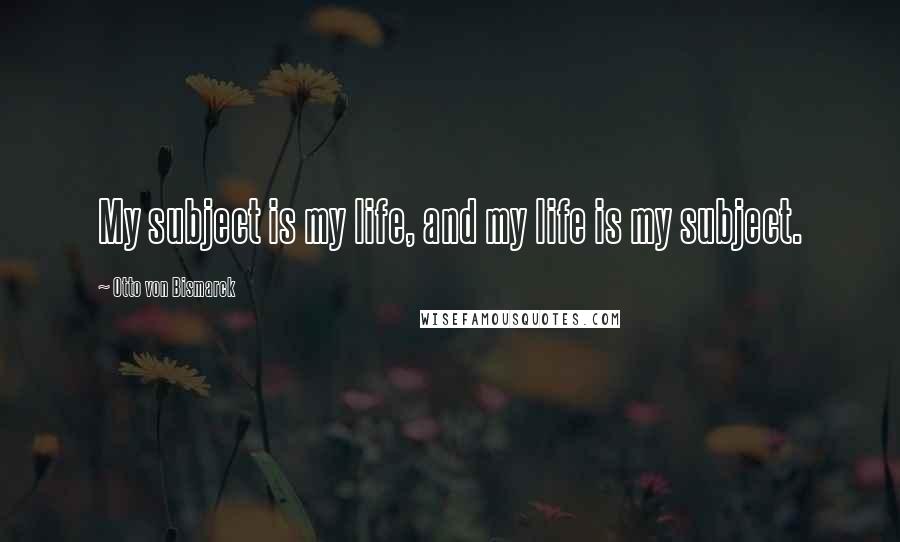 Otto Von Bismarck Quotes: My subject is my life, and my life is my subject.