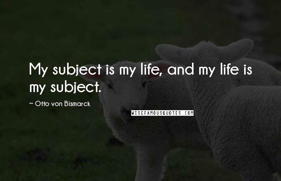 Otto Von Bismarck Quotes: My subject is my life, and my life is my subject.