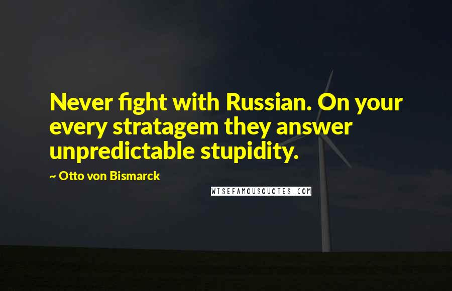 Otto Von Bismarck Quotes: Never fight with Russian. On your every stratagem they answer unpredictable stupidity.