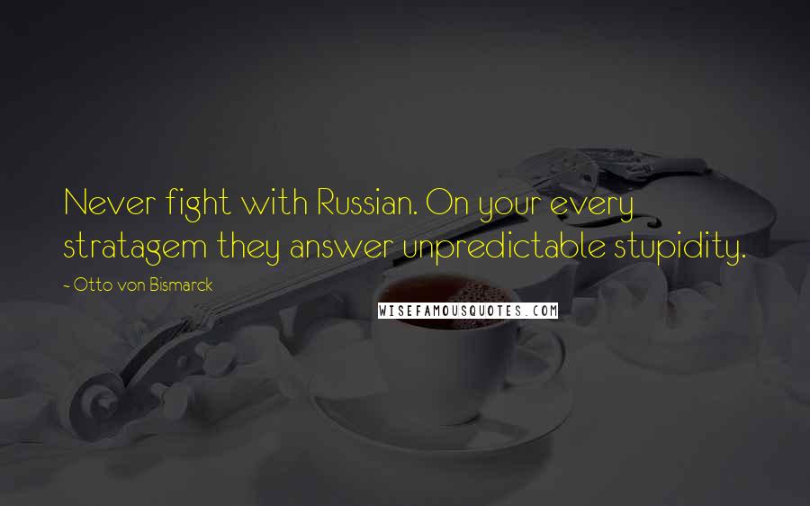 Otto Von Bismarck Quotes: Never fight with Russian. On your every stratagem they answer unpredictable stupidity.