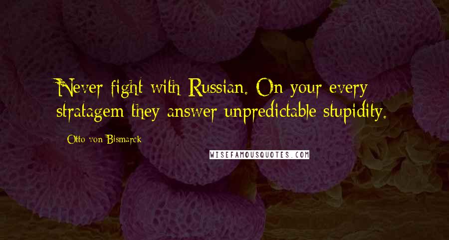 Otto Von Bismarck Quotes: Never fight with Russian. On your every stratagem they answer unpredictable stupidity.