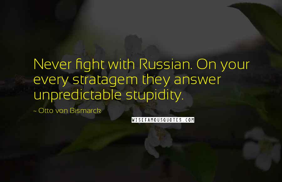 Otto Von Bismarck Quotes: Never fight with Russian. On your every stratagem they answer unpredictable stupidity.