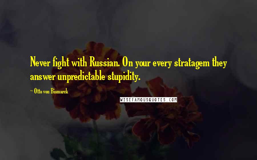 Otto Von Bismarck Quotes: Never fight with Russian. On your every stratagem they answer unpredictable stupidity.