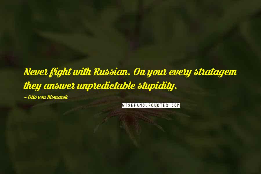 Otto Von Bismarck Quotes: Never fight with Russian. On your every stratagem they answer unpredictable stupidity.