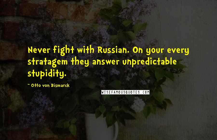 Otto Von Bismarck Quotes: Never fight with Russian. On your every stratagem they answer unpredictable stupidity.