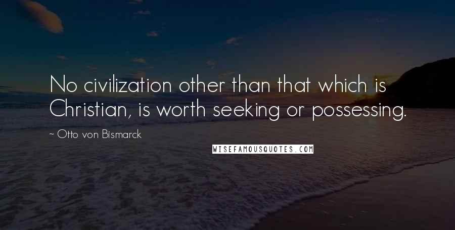 Otto Von Bismarck Quotes: No civilization other than that which is Christian, is worth seeking or possessing.