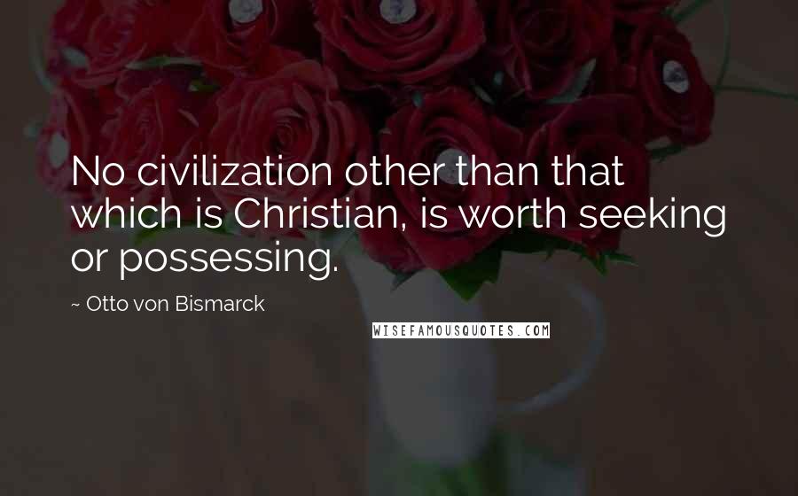 Otto Von Bismarck Quotes: No civilization other than that which is Christian, is worth seeking or possessing.