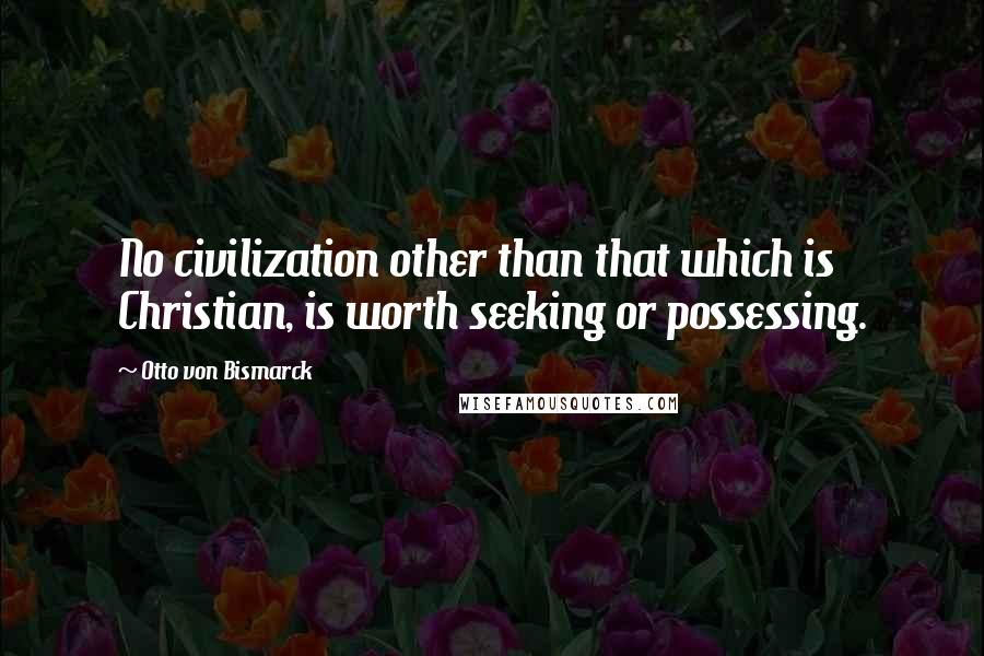 Otto Von Bismarck Quotes: No civilization other than that which is Christian, is worth seeking or possessing.