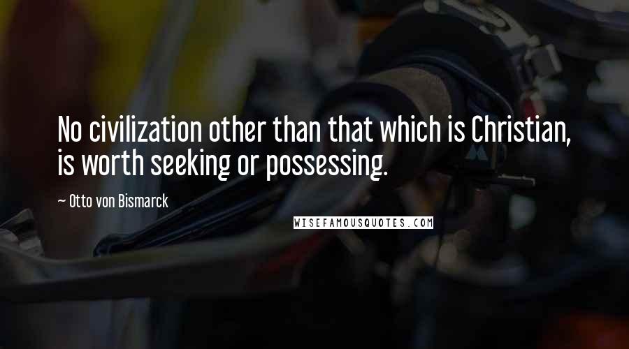 Otto Von Bismarck Quotes: No civilization other than that which is Christian, is worth seeking or possessing.