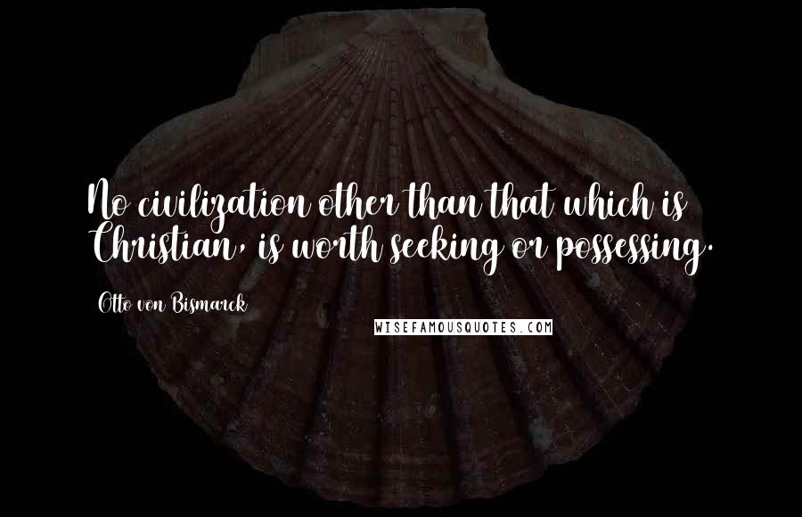 Otto Von Bismarck Quotes: No civilization other than that which is Christian, is worth seeking or possessing.