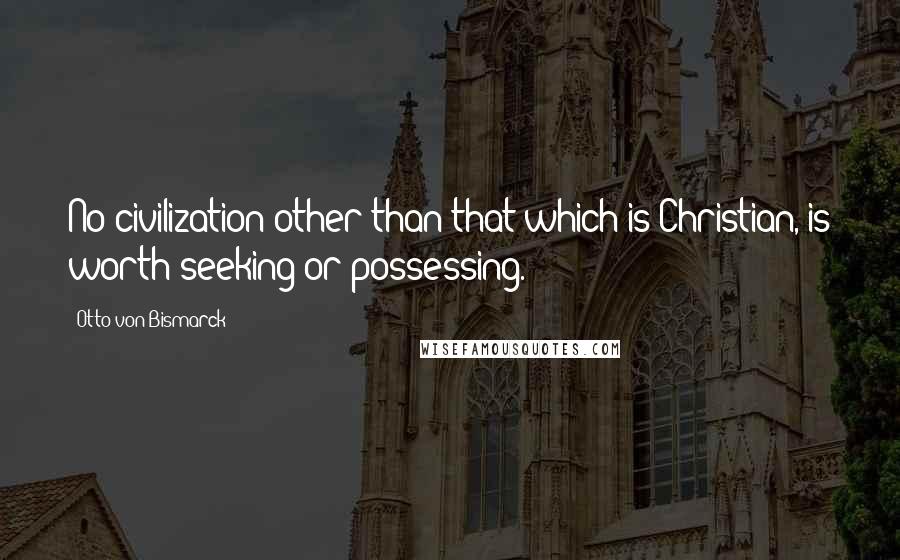 Otto Von Bismarck Quotes: No civilization other than that which is Christian, is worth seeking or possessing.