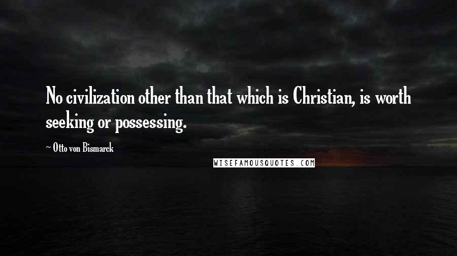 Otto Von Bismarck Quotes: No civilization other than that which is Christian, is worth seeking or possessing.