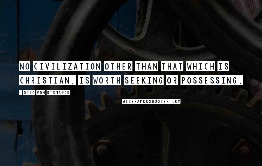 Otto Von Bismarck Quotes: No civilization other than that which is Christian, is worth seeking or possessing.