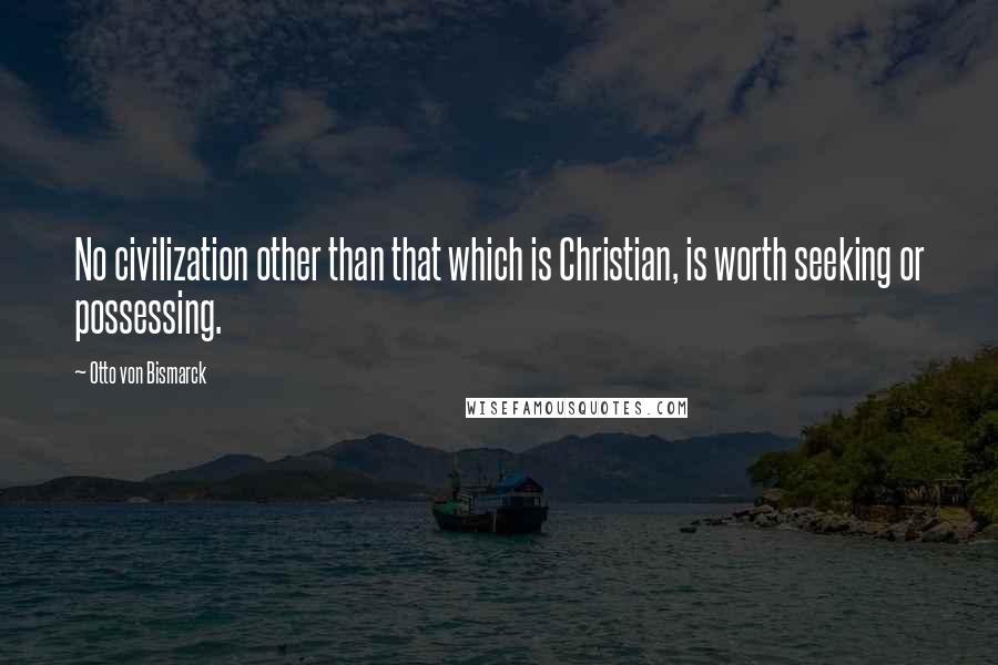 Otto Von Bismarck Quotes: No civilization other than that which is Christian, is worth seeking or possessing.